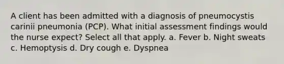 A client has been admitted with a diagnosis of pneumocystis carinii pneumonia (PCP). What initial assessment findings would the nurse expect? Select all that apply. a. Fever b. Night sweats c. Hemoptysis d. Dry cough e. Dyspnea