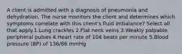 A client is admitted with a diagnosis of pneumonia and dehydration. The nurse monitors the client and determines which symptoms correlate with this client's fluid imbalance? Select all that apply.1.Lung crackles 2.Flat neck veins 3.Weakly palpable peripheral pulses 4.Heart rate of 104 beats per minute 5.Blood pressure (BP) of 136/86 mmHg