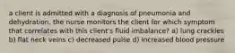 a client is admitted with a diagnosis of pneumonia and dehydration. the nurse monitors the client for which symptom that correlates with this client's fluid imbalance? a) lung crackles b) flat neck veins c) decreased pulse d) increased blood pressure