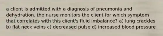 a client is admitted with a diagnosis of pneumonia and dehydration. the nurse monitors the client for which symptom that correlates with this client's fluid imbalance? a) lung crackles b) flat neck veins c) decreased pulse d) increased blood pressure