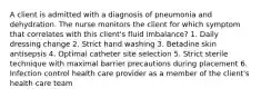 A client is admitted with a diagnosis of pneumonia and dehydration. The nurse monitors the client for which symptom that correlates with this client's fluid imbalance? 1. Daily dressing change 2. Strict hand washing 3. Betadine skin antisepsis 4. Optimal catheter site selection 5. Strict sterile technique with maximal barrier precautions during placement 6. Infection control health care provider as a member of the client's health care team