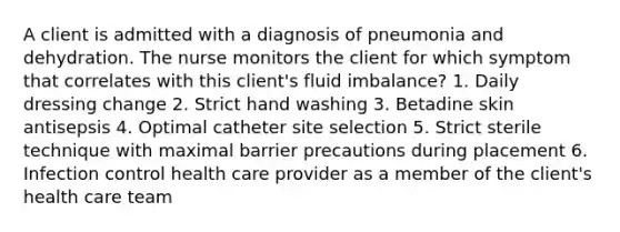 A client is admitted with a diagnosis of pneumonia and dehydration. The nurse monitors the client for which symptom that correlates with this client's fluid imbalance? 1. Daily dressing change 2. Strict hand washing 3. Betadine skin antisepsis 4. Optimal catheter site selection 5. Strict sterile technique with maximal barrier precautions during placement 6. Infection control health care provider as a member of the client's health care team