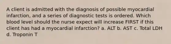 A client is admitted with the diagnosis of possible myocardial infarction, and a series of diagnostic tests is ordered. Which blood level should the nurse expect will increase FIRST if this client has had a myocardial infarction? a. ALT b. AST c. Total LDH d. Troponin T