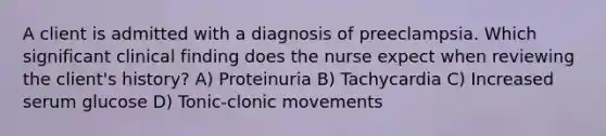 A client is admitted with a diagnosis of preeclampsia. Which significant clinical finding does the nurse expect when reviewing the client's history? A) Proteinuria B) Tachycardia C) Increased serum glucose D) Tonic-clonic movements