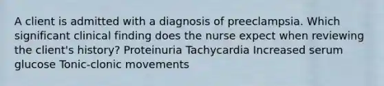 A client is admitted with a diagnosis of preeclampsia. Which significant clinical finding does the nurse expect when reviewing the client's history? Proteinuria Tachycardia Increased serum glucose Tonic-clonic movements