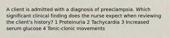 A client is admitted with a diagnosis of preeclampsia. Which significant clinical finding does the nurse expect when reviewing the client's history? 1 Proteinuria 2 Tachycardia 3 Increased serum glucose 4 Tonic-clonic movements