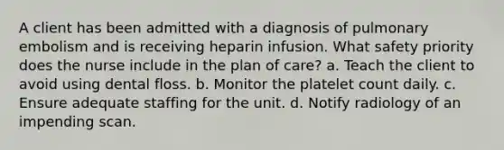 A client has been admitted with a diagnosis of pulmonary embolism and is receiving heparin infusion. What safety priority does the nurse include in the plan of care? a. Teach the client to avoid using dental floss. b. Monitor the platelet count daily. c. Ensure adequate staffing for the unit. d. Notify radiology of an impending scan.