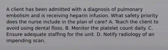 A client has been admitted with a diagnosis of pulmonary embolism and is receiving heparin infusion. What safety priority does the nurse include in the plan of care? A. Teach the client to avoid using dental floss. B. Monitor the platelet count daily. C. Ensure adequate staffing for the unit. D. Notify radiology of an impending scan.