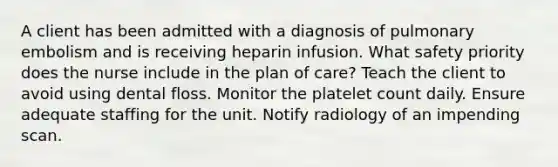 A client has been admitted with a diagnosis of pulmonary embolism and is receiving heparin infusion. What safety priority does the nurse include in the plan of care? Teach the client to avoid using dental floss. Monitor the platelet count daily. Ensure adequate staffing for the unit. Notify radiology of an impending scan.