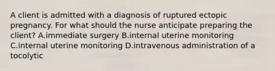 A client is admitted with a diagnosis of ruptured ectopic pregnancy. For what should the nurse anticipate preparing the client? A.immediate surgery B.internal uterine monitoring C.internal uterine monitoring D.intravenous administration of a tocolytic