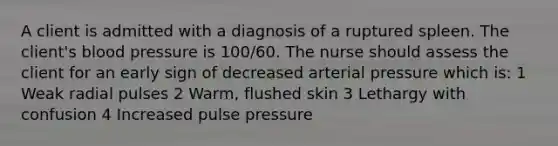 A client is admitted with a diagnosis of a ruptured spleen. The client's <a href='https://www.questionai.com/knowledge/kD0HacyPBr-blood-pressure' class='anchor-knowledge'>blood pressure</a> is 100/60. The nurse should assess the client for an early sign of decreased arterial pressure which is: 1 Weak radial pulses 2 Warm, flushed skin 3 Lethargy with confusion 4 Increased pulse pressure