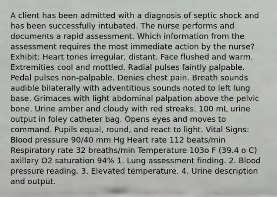 A client has been admitted with a diagnosis of septic shock and has been successfully intubated. The nurse performs and documents a rapid assessment. Which information from the assessment requires the most immediate action by the nurse? Exhibit: Heart tones irregular, distant. Face flushed and warm. Extremities cool and mottled. Radial pulses faintly palpable. Pedal pulses non-palpable. Denies chest pain. Breath sounds audible bilaterally with adventitious sounds noted to left lung base. Grimaces with light abdominal palpation above the pelvic bone. Urine amber and cloudy with red streaks. 100 mL urine output in foley catheter bag. Opens eyes and moves to command. Pupils equal, round, and react to light. Vital Signs: Blood pressure 90/40 mm Hg Heart rate 112 beats/min Respiratory rate 32 breaths/min Temperature 103o F (39.4 o C) axillary O2 saturation 94% 1. Lung assessment finding. 2. Blood pressure reading. 3. Elevated temperature. 4. Urine description and output.