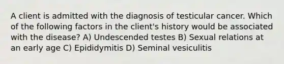 A client is admitted with the diagnosis of testicular cancer. Which of the following factors in the client's history would be associated with the disease? A) Undescended testes B) Sexual relations at an early age C) Epididymitis D) Seminal vesiculitis