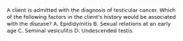 A client is admitted with the diagnosis of testicular cancer. Which of the following factors in the client's history would be associated with the disease? A. Epididymitis B. Sexual relations at an early age C. Seminal vesiculitis D. Undescended testis