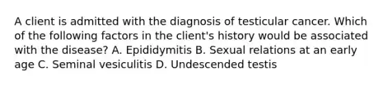 A client is admitted with the diagnosis of testicular cancer. Which of the following factors in the client's history would be associated with the disease? A. Epididymitis B. Sexual relations at an early age C. Seminal vesiculitis D. Undescended testis