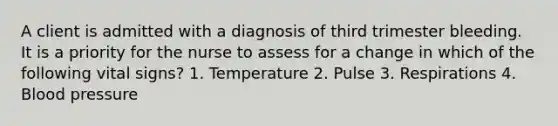 A client is admitted with a diagnosis of third trimester bleeding. It is a priority for the nurse to assess for a change in which of the following vital signs? 1. Temperature 2. Pulse 3. Respirations 4. Blood pressure