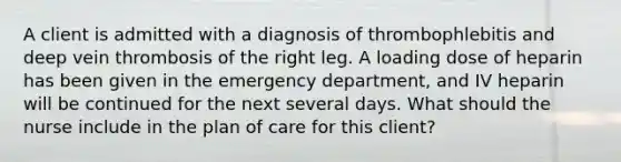 A client is admitted with a diagnosis of thrombophlebitis and deep vein thrombosis of the right leg. A loading dose of heparin has been given in the emergency department, and IV heparin will be continued for the next several days. What should the nurse include in the plan of care for this client?