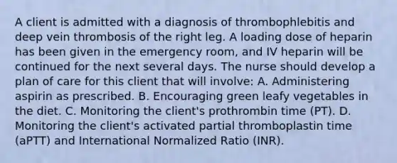 A client is admitted with a diagnosis of thrombophlebitis and deep vein thrombosis of the right leg. A loading dose of heparin has been given in the emergency room, and IV heparin will be continued for the next several days. The nurse should develop a plan of care for this client that will involve: A. Administering aspirin as prescribed. B. Encouraging green leafy vegetables in the diet. C. Monitoring the client's prothrombin time (PT). D. Monitoring the client's activated partial thromboplastin time (aPTT) and International Normalized Ratio (INR).