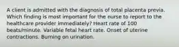 A client is admitted with the diagnosis of total placenta previa. Which finding is most important for the nurse to report to the healthcare provider immediately? Heart rate of 100 beats/minute. Variable fetal heart rate. Onset of uterine contractions. Burning on urination.