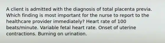 A client is admitted with the diagnosis of total placenta previa. Which finding is most important for the nurse to report to the healthcare provider immediately? Heart rate of 100 beats/minute. Variable fetal heart rate. Onset of uterine contractions. Burning on urination.