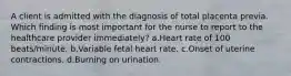 A client is admitted with the diagnosis of total placenta previa. Which finding is most important for the nurse to report to the healthcare provider immediately? a.Heart rate of 100 beats/minute. b.Variable fetal heart rate. c.Onset of uterine contractions. d.Burning on urination.