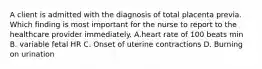 A client is admitted with the diagnosis of total placenta previa. Which finding is most important for the nurse to report to the healthcare provider immediately. A.heart rate of 100 beats min B. variable fetal HR C. Onset of uterine contractions D. Burning on urination