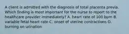 A client is admitted with the diagnosis of total placenta previa. Which finding is most important for the nurse to report to the healthcare provider immediately? A. heart rate of 100 bpm B. variable fetal heart rate C. onset of uterine contractions D. burning on urination