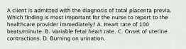 A client is admitted with the diagnosis of total placenta previa. Which finding is most important for the nurse to report to the healthcare provider immediately? A. Heart rate of 100 beats/minute. B. Variable fetal heart rate. C. Onset of uterine contractions. D. Burning on urination.