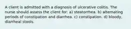 A client is admitted with a diagnosis of ulcerative colitis. The nurse should assess the client for: a) steatorrhea. b) alternating periods of constipation and diarrhea. c) constipation. d) bloody, diarrheal stools.