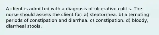 A client is admitted with a diagnosis of ulcerative colitis. The nurse should assess the client for: a) steatorrhea. b) alternating periods of constipation and diarrhea. c) constipation. d) bloody, diarrheal stools.