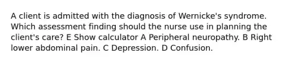 A client is admitted with the diagnosis of Wernicke's syndrome. Which assessment finding should the nurse use in planning the client's care? E Show calculator A Peripheral neuropathy. B Right lower abdominal pain. C Depression. D Confusion.