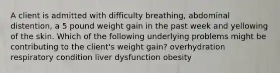 A client is admitted with difficulty breathing, abdominal distention, a 5 pound weight gain in the past week and yellowing of the skin. Which of the following underlying problems might be contributing to the client's weight gain? overhydration respiratory condition liver dysfunction obesity