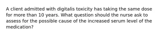 A client admitted with digitalis toxicity has taking the same dose for more than 10 years. What question should the nurse ask to assess for the possible cause of the increased serum level of the medication?