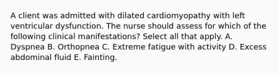 A client was admitted with dilated cardiomyopathy with left ventricular dysfunction. The nurse should assess for which of the following clinical manifestations? Select all that apply. A. Dyspnea B. Orthopnea C. Extreme fatigue with activity D. Excess abdominal fluid E. Fainting.