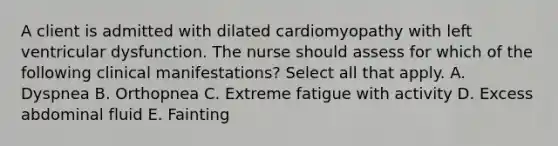 A client is admitted with dilated cardiomyopathy with left ventricular dysfunction. The nurse should assess for which of the following clinical manifestations? Select all that apply. A. Dyspnea B. Orthopnea C. Extreme fatigue with activity D. Excess abdominal fluid E. Fainting