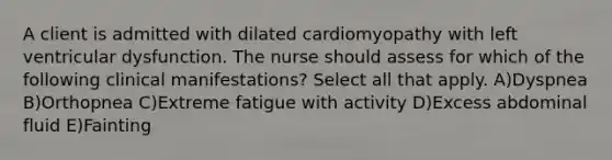 A client is admitted with dilated cardiomyopathy with left ventricular dysfunction. The nurse should assess for which of the following clinical manifestations? Select all that apply. A)Dyspnea B)Orthopnea C)Extreme fatigue with activity D)Excess abdominal fluid E)Fainting