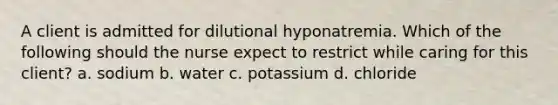 A client is admitted for dilutional hyponatremia. Which of the following should the nurse expect to restrict while caring for this client? a. sodium b. water c. potassium d. chloride