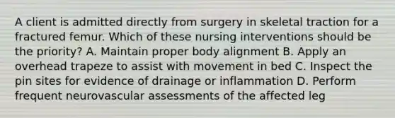 A client is admitted directly from surgery in skeletal traction for a fractured femur. Which of these nursing interventions should be the priority? A. Maintain proper body alignment B. Apply an overhead trapeze to assist with movement in bed C. Inspect the pin sites for evidence of drainage or inflammation D. Perform frequent neurovascular assessments of the affected leg