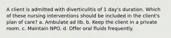 A client is admitted with diverticulitis of 1 day's duration. Which of these nursing interventions should be included in the client's plan of care? a. Ambulate ad lib. b. Keep the client in a private room. c. Maintain NPO. d. Offer oral fluids frequently.