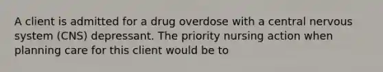 A client is admitted for a drug overdose with a central nervous system (CNS) depressant. The priority nursing action when planning care for this client would be to