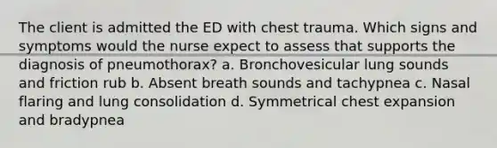 The client is admitted the ED with chest trauma. Which signs and symptoms would the nurse expect to assess that supports the diagnosis of pneumothorax? a. Bronchovesicular lung sounds and friction rub b. Absent breath sounds and tachypnea c. Nasal flaring and lung consolidation d. Symmetrical chest expansion and bradypnea