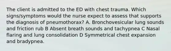 The client is admitted to the ED with chest trauma. Which signs/symptoms would the nurse expect to assess that supports the diagnosis of pneumothorax? A. Bronchovesicular lung sounds and friction rub B Absent breath sounds and tachypnea C Nasal flaring and lung consolidation D Symmetrical chest expansion and bradypnea.