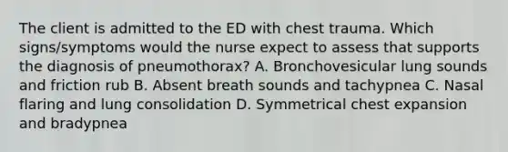 The client is admitted to the ED with chest trauma. Which signs/symptoms would the nurse expect to assess that supports the diagnosis of pneumothorax? A. Bronchovesicular lung sounds and friction rub B. Absent breath sounds and tachypnea C. Nasal flaring and lung consolidation D. Symmetrical chest expansion and bradypnea