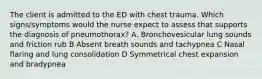 The client is admitted to the ED with chest trauma. Which signs/symptoms would the nurse expect to assess that supports the diagnosis of pneumothorax? A. Bronchovesicular lung sounds and friction rub B Absent breath sounds and tachypnea C Nasal flaring and lung consolidation D Symmetrical chest expansion and bradypnea