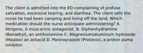 The client is admitted into the ED complaining of profuse salivation, excessive tearing, and diarrhea. The client tells the nurse he had been camping and living off the land. Which medication should the nurse anticipate administering? A. Atropine, A muscarinic antagonist. B. Diphenhydramine (Benadryl), an antihistamine C. Magnesium/aluminum hydroxide (Maalox) an antacid D. Pantroprazole (Protonix), a proton pump inhibitor.