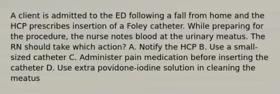 A client is admitted to the ED following a fall from home and the HCP prescribes insertion of a Foley catheter. While preparing for the procedure, the nurse notes blood at the urinary meatus. The RN should take which action? A. Notify the HCP B. Use a small-sized catheter C. Administer pain medication before inserting the catheter D. Use extra povidone-iodine solution in cleaning the meatus