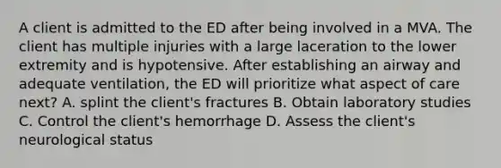 A client is admitted to the ED after being involved in a MVA. The client has multiple injuries with a large laceration to the lower extremity and is hypotensive. After establishing an airway and adequate ventilation, the ED will prioritize what aspect of care next? A. splint the client's fractures B. Obtain laboratory studies C. Control the client's hemorrhage D. Assess the client's neurological status