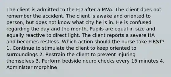 The client is admitted to the ED after a MVA. The client does not remember the accident. The client is awake and oriented to person, but does not know what city he is in. He is confused regarding the day and the month. Pupils are equal in size and equally reactive to direct light. The client reports a severe HA and becomes restless. Which action should the nurse take FIRST? 1. Continue to stimulate the client to keep oriented to surroundings 2. Restrain the client to prevent injuring themselves 3. Perform bedside neuro checks every 15 minutes 4. Administer morphine