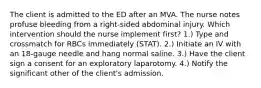 The client is admitted to the ED after an MVA. The nurse notes profuse bleeding from a right-sided abdominal injury. Which intervention should the nurse implement first? 1.) Type and crossmatch for RBCs immediately (STAT). 2.) Initiate an IV with an 18-gauge needle and hang normal saline. 3.) Have the client sign a consent for an exploratory laparotomy. 4.) Notify the significant other of the client's admission.