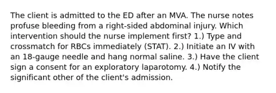 The client is admitted to the ED after an MVA. The nurse notes profuse bleeding from a right-sided abdominal injury. Which intervention should the nurse implement first? 1.) Type and crossmatch for RBCs immediately (STAT). 2.) Initiate an IV with an 18-gauge needle and hang normal saline. 3.) Have the client sign a consent for an exploratory laparotomy. 4.) Notify the significant other of the client's admission.